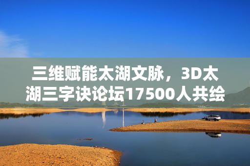 三维赋能太湖文脉,3D太湖三字诀论坛17500人共绘文化传承与创新蓝图,三维赋能太湖文脉,3D太湖三字诀论坛17500人共绘传承创新蓝图