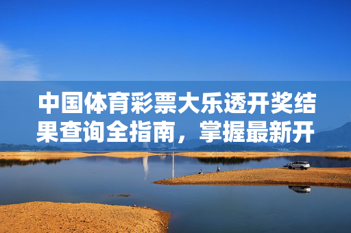 中国体育彩票大乐透开奖结果查询全指南，掌握最新开奖信息，畅享购彩乐趣，中国体育彩票大乐透开奖结果查询全指南