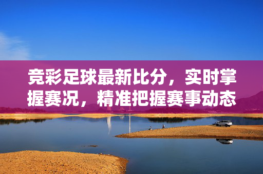 竞彩足球最新比分，实时掌握赛况，精准把握赛事动态，竞彩足球最新比分，实时赛况精准动态