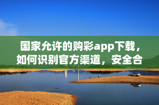 国家允许的购彩app下载，如何识别官方渠道，安全合规参与彩票公益，官方购彩app下载，识别国家允许渠道，安全合规参与公益