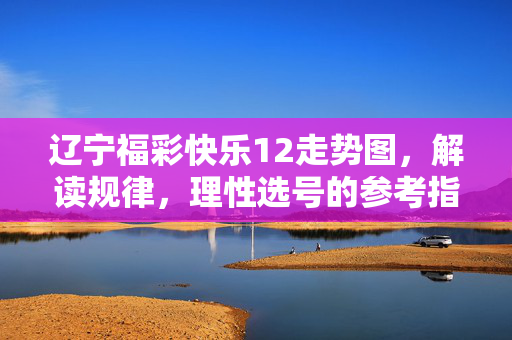 辽宁福彩快乐12走势图,解读规律,理性选号的参考指南,辽宁福彩快乐12走势图,规律解读与理性选号指南