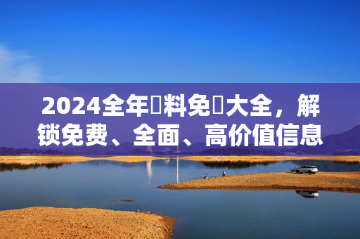 2024全年資料免費大全,解锁免费、全面、高价值信息的核心优势,2024全年免费资料大全,解锁高价值信息核心优势