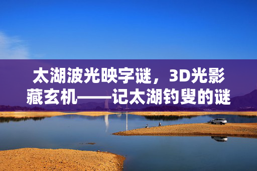 太湖波光映字谜，3D光影藏玄机——记太湖钓叟的谜中天地，太湖波光影谜，钓叟玄机藏天地