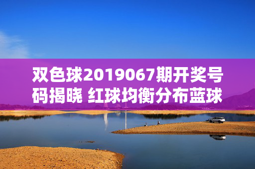 双色球2019067期开奖号码揭晓 红球均衡分布蓝球小数奇数领涨，双色球2019067期开奖，红球均衡分布 蓝球小数奇数领涨