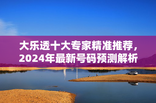 大乐透十大专家精准推荐，2024年最新号码预测解析与实战指南，2024大乐透十大专家精准推荐，最新号码预测解析与实战指南