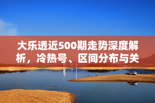 大乐透近500期走势深度解析，冷热号、区间分布与关键规律全扫描，大乐透近500期走势深度解析，冷热号、区间分布与关键规律全扫描
