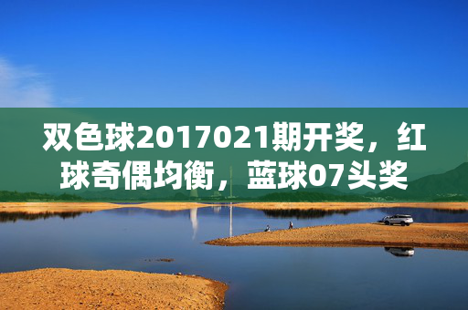 双色球2017021期开奖，红球奇偶均衡，蓝球07头奖5注千万，双色球2017021期开奖，红球奇偶均衡 蓝球07头奖5注千万