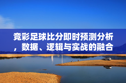 竞彩足球比分即时预测分析，数据、逻辑与实战的融合之道，竞彩足球比分即时预测分析，数据逻辑实战融合之道