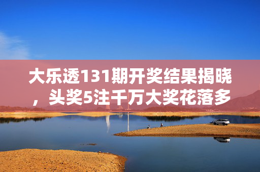 大乐透131期开奖结果揭晓，头奖5注千万大奖花落多省，追加奖金引爆热议