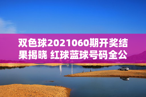 双色球2021060期开奖结果揭晓 红球蓝球号码全公布，双色球2021060期开奖结果揭晓 红球蓝球号码全公布