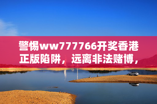 警惕ww777766开奖香港正版陷阱,远离非法赌博,守护财产安全,警惕ww777766开奖香港正版陷阱,远离非法赌博,守护财产安全