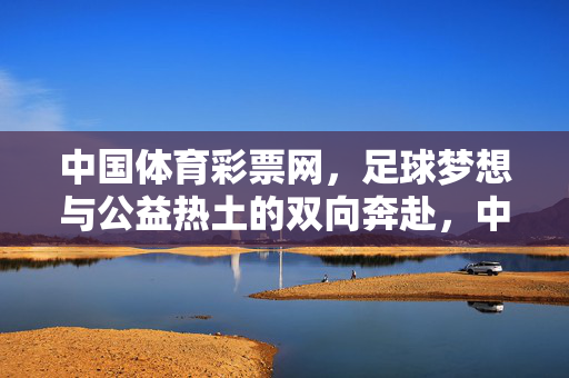 中国体育彩票网，足球梦想与公益热土的双向奔赴，中国体育彩票，足球梦想与公益热土的双向奔赴