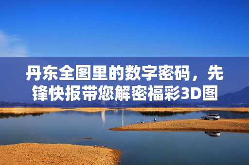 丹东全图里的数字密码,先锋快报带您解密福彩3D图谜趣味,先锋快报解密丹东全图福彩3D数字图谜