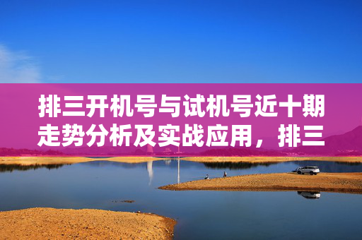 排三开机号与试机号近十期走势分析及实战应用，排三近十期开机号与试机号走势分析及实战应用