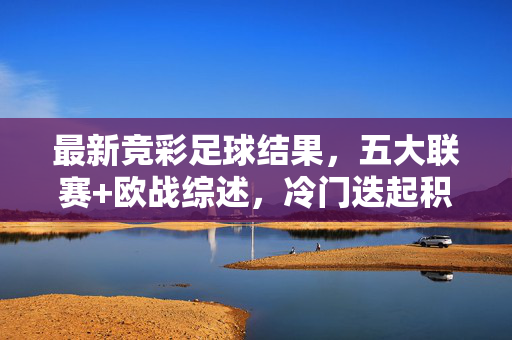 最新竞彩足球结果，五大联赛+欧战综述，冷门迭起积分榜变局，五大联赛欧战综述，冷门迭起积分榜变局