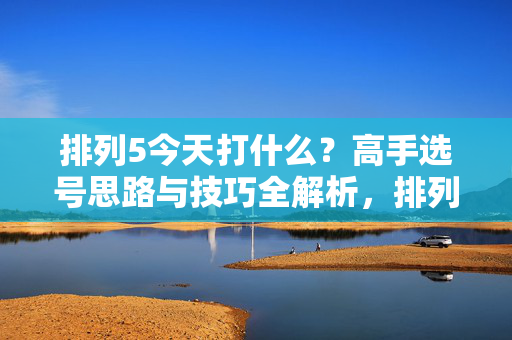 排列5今天打什么？高手选号思路与技巧全解析，排列5今天打什么？高手选号思路与技巧全解析