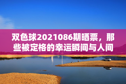 双色球2021086期晒票，那些被定格的幸运瞬间与人间烟火，双色球2021086期晒票，定格幸运，烟火人间