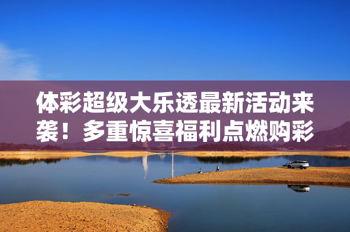 体彩超级大乐透最新活动来袭！多重惊喜福利点燃购彩热情，体彩超级大乐透新活动启幕 多重惊喜点燃购彩热情