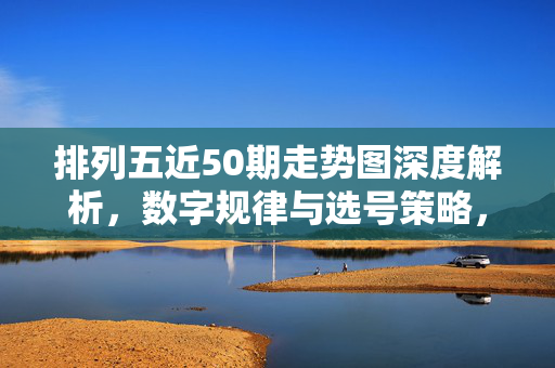排列五近50期走势图深度解析，数字规律与选号策略，排列五近50期走势深度解析，数字规律与选号策略