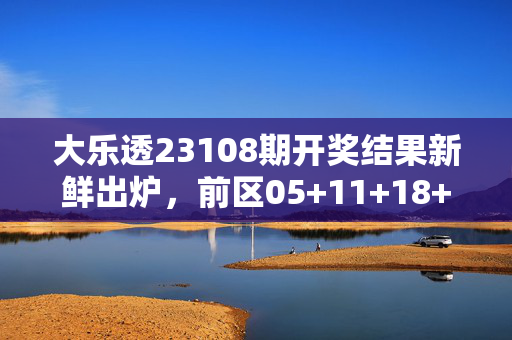 大乐透23108期开奖结果新鲜出炉，前区05+11+18+23+31，后区03+08，奖池滚存8.72亿元，大乐透23108期开奖结果出炉，前区05+11+18+23+31，后区03+08，奖池滚存8.72亿元