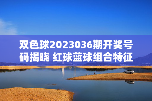 双色球2023036期开奖号码揭晓 红球蓝球组合特征解析，双色球2023036期开奖揭晓，红蓝球组合特征解析