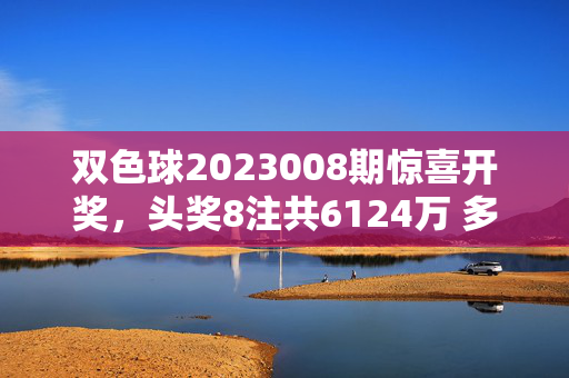 双色球2023008期惊喜开奖，头奖8注共6124万 多地彩民共享幸运夜，双色球2023008期开奖，8注头奖共6124万 多地彩民共享幸运