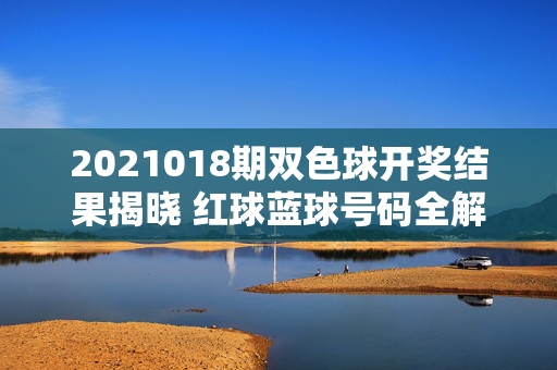 2021018期双色球开奖结果揭晓 红球蓝球号码全解析，2021018期双色球开奖结果 红蓝球号码解析