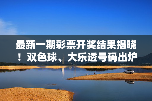 最新一期彩票开奖结果揭晓！双色球、大乐透号码出炉，快查你的中奖号码