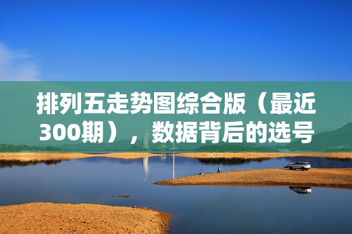 排列五走势图综合版（最近300期），数据背后的选号逻辑与趋势解析，排列五300期走势图综合版，选号逻辑与趋势解析