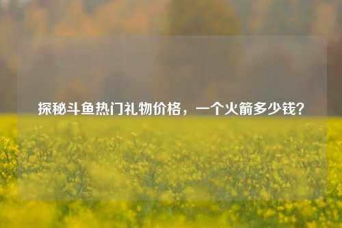 探秘斗鱼热门礼物价格，一个火箭多少钱？