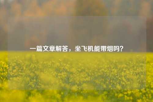 一篇文章解答，坐飞机能带烟吗？
