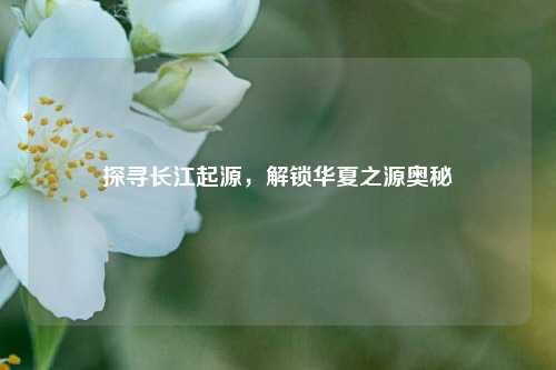 探寻长江起源，解锁华夏之源奥秘