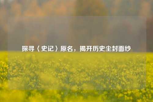 探寻〈史记〉原名,揭开历史尘封面纱