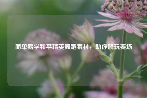 简单易学和平精英舞蹈素材，助你嗨玩赛场