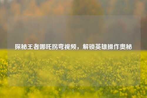 探秘王者哪吒拐弯视频，解锁英雄操作奥秘