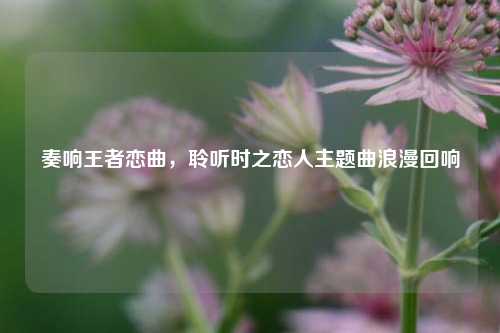 奏响王者恋曲，聆听时之恋人主题曲浪漫回响