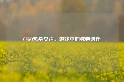 CSGO热身女声，游戏中的独特陪伴