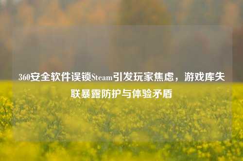 360安全软件误锁Steam引发玩家焦虑,游戏库失联暴露防护与体验矛盾