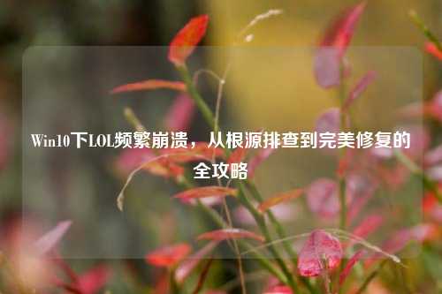 Win10下LOL频繁崩溃，从根源排查到完美修复的全攻略