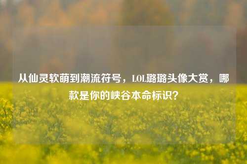 从仙灵软萌到潮流符号，LOL璐璐头像大赏，哪款是你的峡谷本命标识？