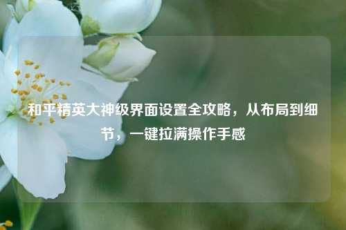 和平精英大神级界面设置全攻略，从布局到细节，一键拉满操作手感