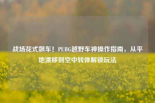 战场花式飙车！PUBG越野车神操作指南，从平地漂移到空中转体解锁玩法