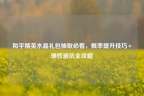 和平精英水晶礼包抽取必看,概率提升技巧+理性避坑全攻略