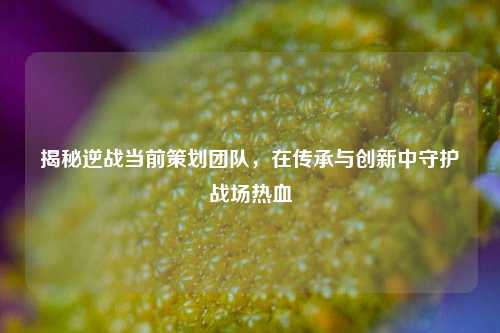 揭秘逆战当前策划团队，在传承与创新中守护战场热血