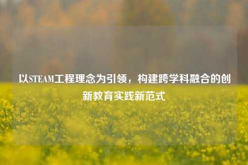 以STEAM工程理念为引领，构建跨学科融合的创新教育实践新范式