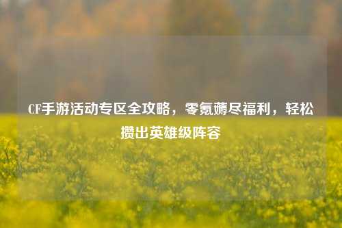CF手游活动专区全攻略，零氪薅尽福利，轻松攒出英雄级阵容
