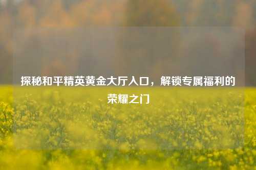 探秘和平精英黄金大厅入口，解锁专属福利的荣耀之门