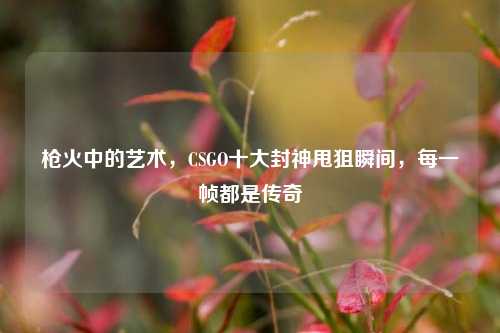 枪火中的艺术，CSGO十大封神甩狙瞬间，每一帧都是传奇