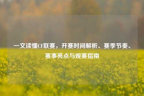 一文读懂CF联赛，开赛时间解析、赛季节奏、赛事亮点与观赛指南