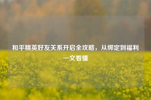 和平精英好友关系开启全攻略，从绑定到福利一文看懂